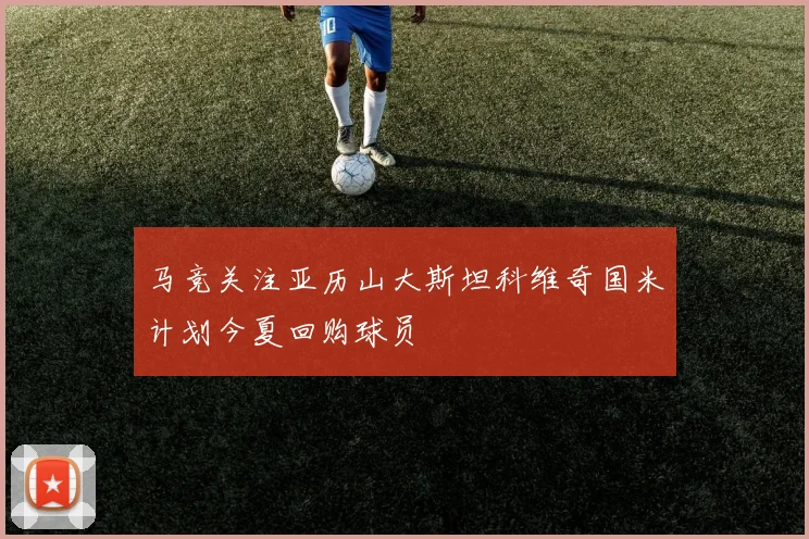 马竞关注亚历山大斯坦科维奇国米计划今夏回购球员
