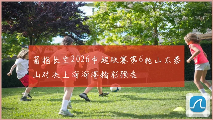 箭指长空2026中超联赛第6轮山东泰山对决上海海港精彩预告