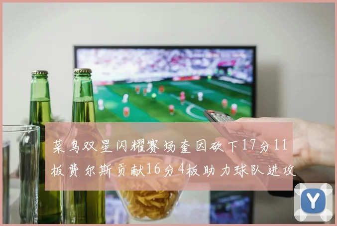 菜鸟双星闪耀赛场奎因砍下17分11板费尔斯贡献16分4板助力球队进攻