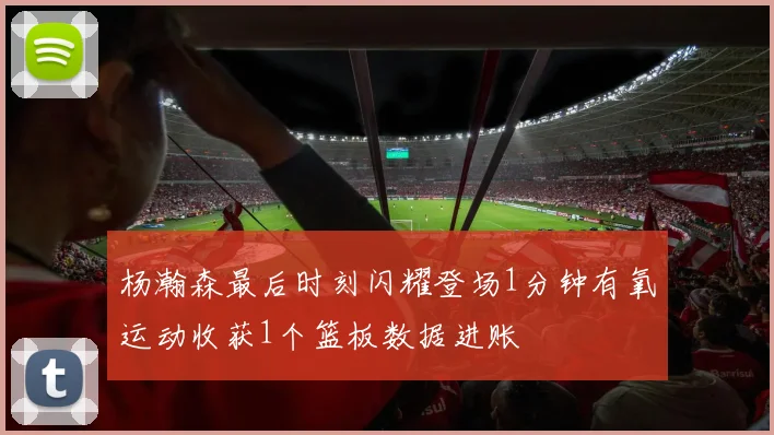 杨瀚森最后时刻闪耀登场1分钟有氧运动收获1个篮板数据进账