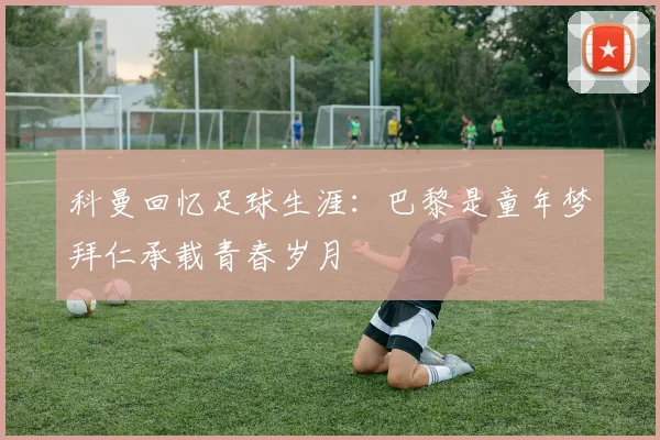 科曼回忆足球生涯：巴黎是童年梦拜仁承载青春岁月