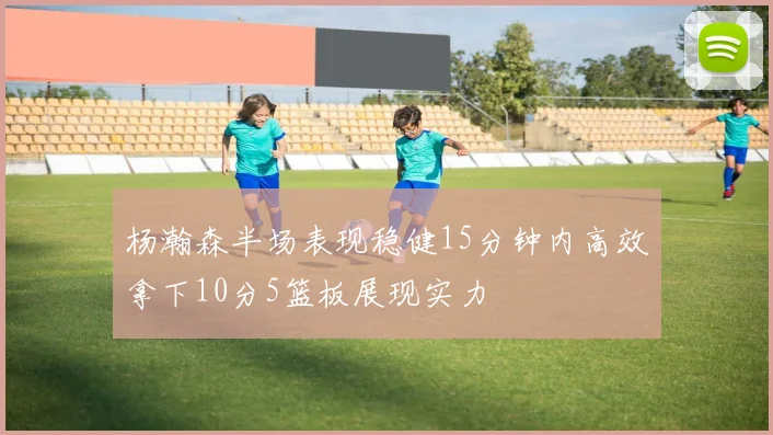 杨瀚森半场表现稳健15分钟内高效拿下10分5篮板展现实力