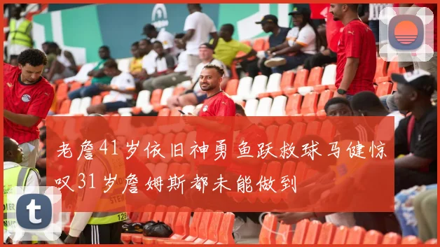老詹41岁依旧神勇鱼跃救球马健惊叹31岁詹姆斯都未能做到