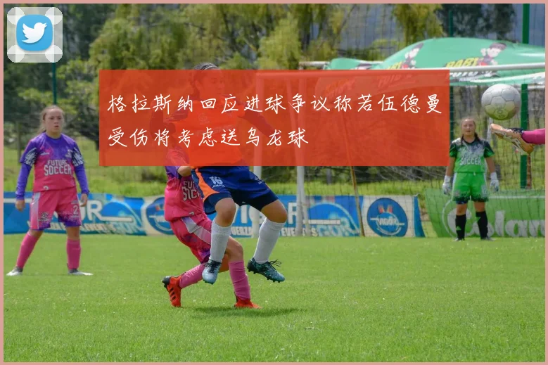 格拉斯纳回应进球争议称若伍德曼受伤将考虑送乌龙球