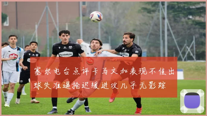 塞尔电台点评卡马文加表现不佳出球失准逼抢迟缓进攻几乎无影踪