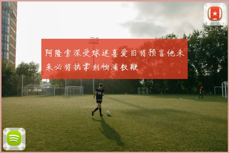 阿隆索深受球迷喜爱旧将预言他未来必将执掌利物浦教鞭